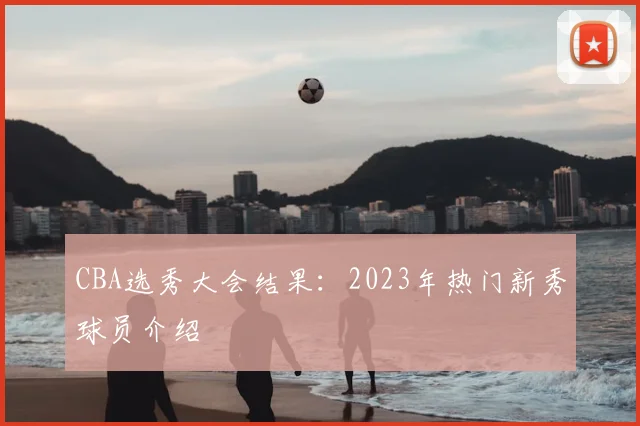 CBA选秀大会结果:2023年热门新秀球员介绍